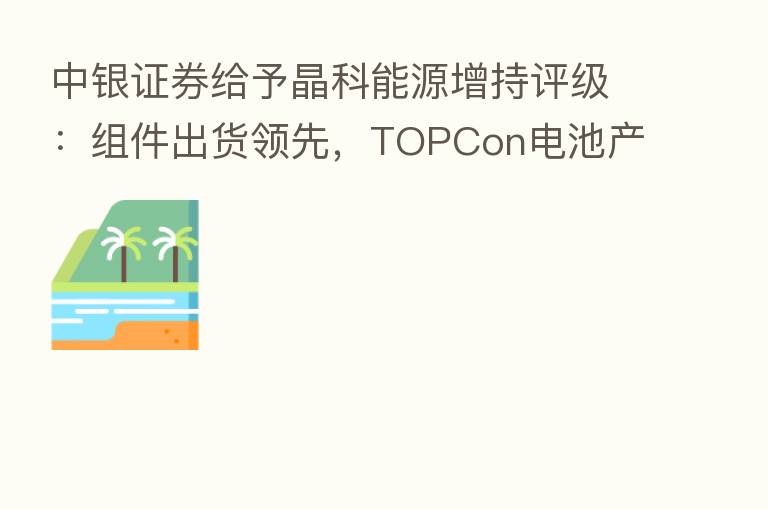 中银证券给予晶科能源增持评级：组件出货领先，TOPCon电池产能快速推进