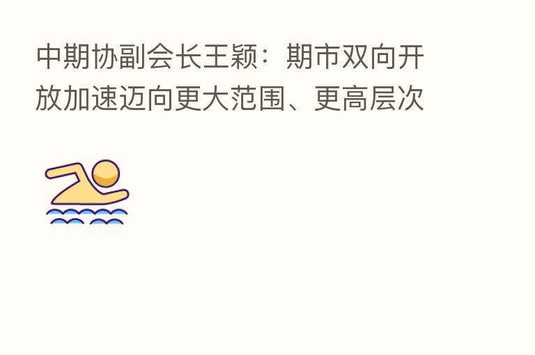 中期协副会长王颖:期市双向开放加速迈向更大范围、更高层次目标
