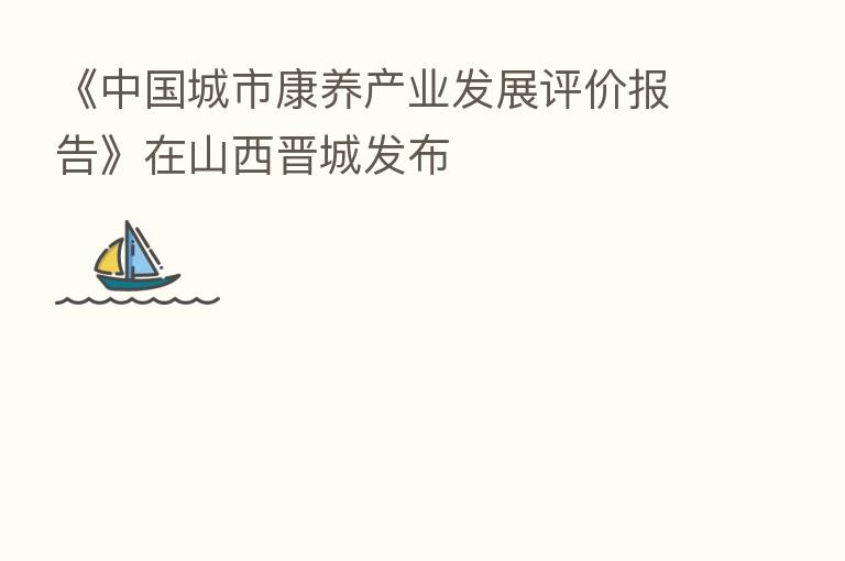 《中国城市康养产业发展评价报告》在山西晋城发布