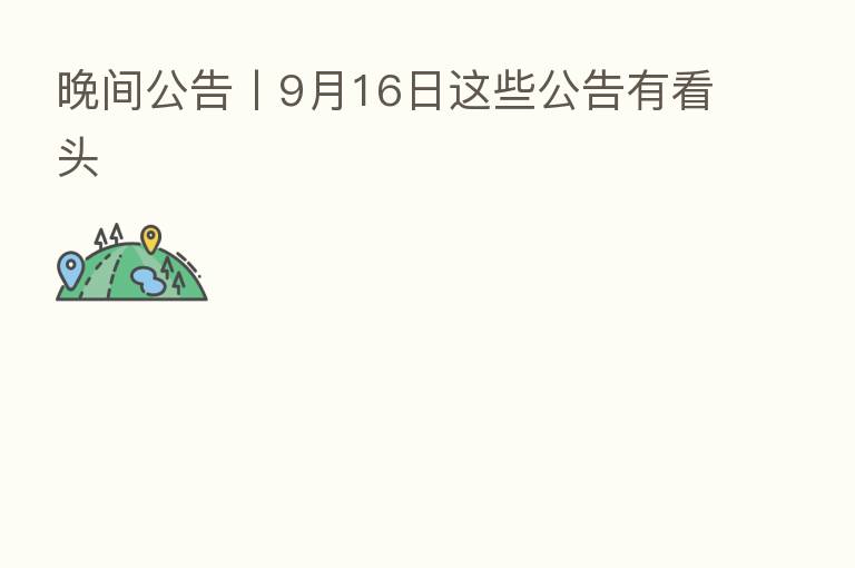 晚间公告丨9月16日这些公告有看头