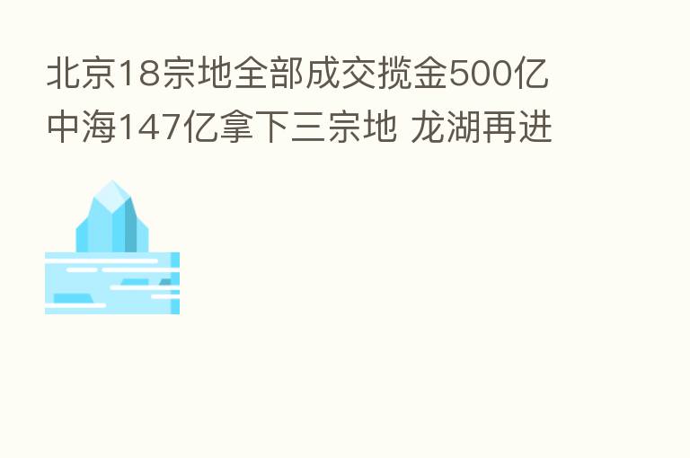北京18宗地全部成交揽金500亿 中海147亿拿下三宗地 龙湖再进顺义