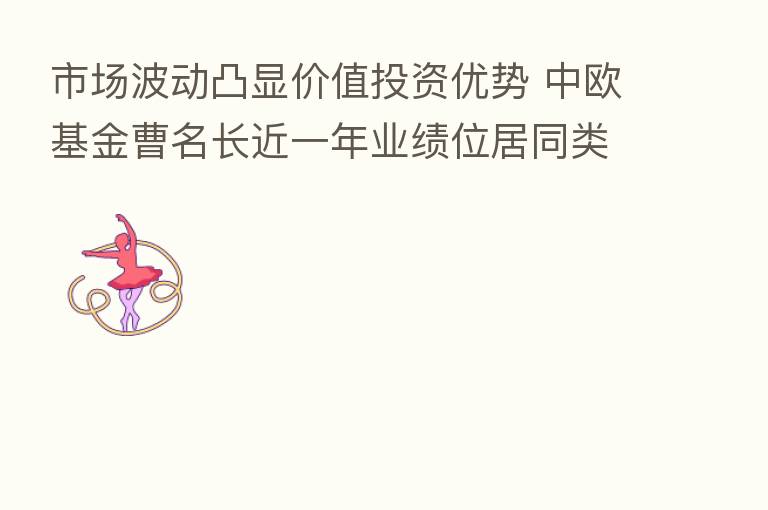 市场波动凸显价值投资优势 中欧基金曹名长近一年业绩位居同类基金前10%