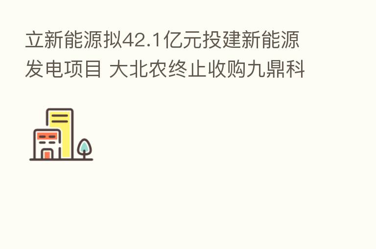 立新能源拟42.1亿元投建新能源发电项目 大北农终止收购九鼎科技股权