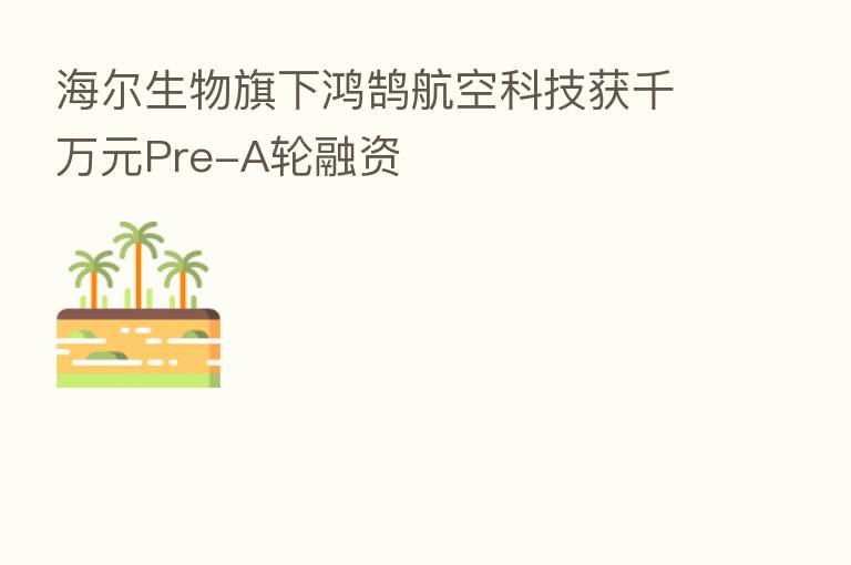 海尔生物旗下鸿鹄航空科技获千万元Pre-A轮融资