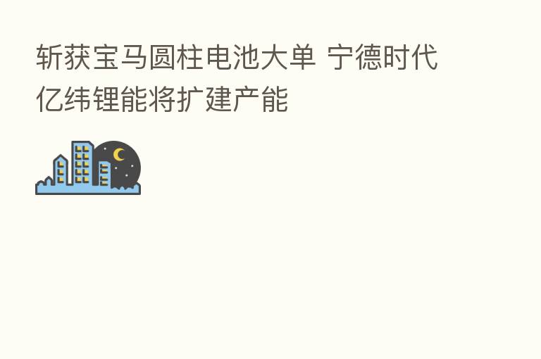 斩获宝马圆柱电池大单 宁德时代亿纬锂能将扩建产能