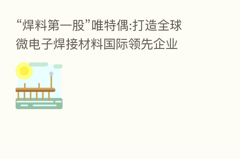“焊料   一股”唯特偶:打造全球微电子焊接材料国际领先企业