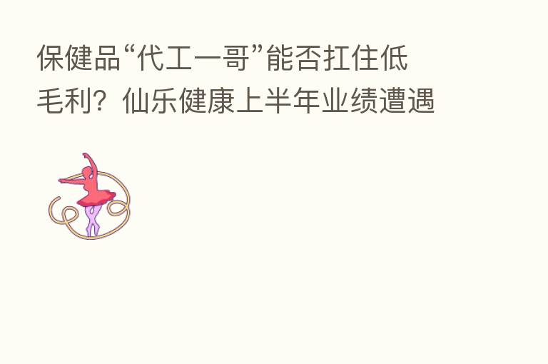保健品“代工一哥”能否扛住低毛利？仙乐健康上半年业绩遭遇双降