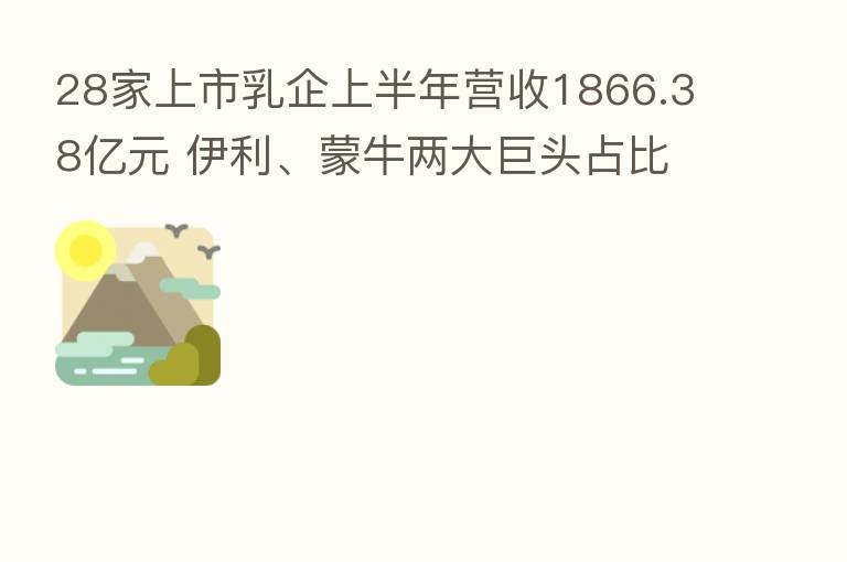 28家上市乳企上半年营收1866.38亿元 伊利、蒙牛两大巨头占比近六成