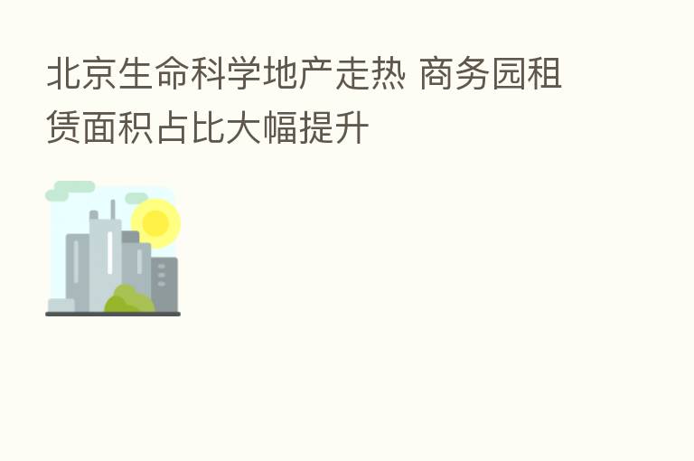 北京生命科学地产走热 商务园租赁面积占比大幅提升