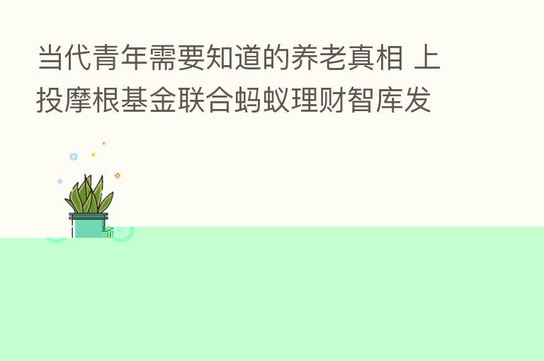 当代青年需要知道的养老真相 上投摩根基金联合蚂蚁理财智库发布《2022当代青年养老规划调查图鉴》