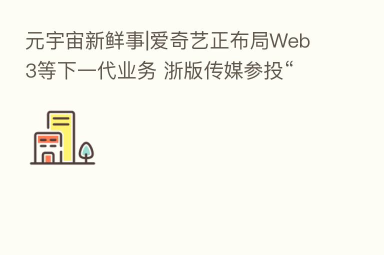 元宇宙新鲜事|爱奇艺正布局Web3等下一代业务 浙版传媒参投“唯一艺术”