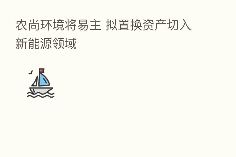 农尚环境将易主 拟置换资产切入新能源领域