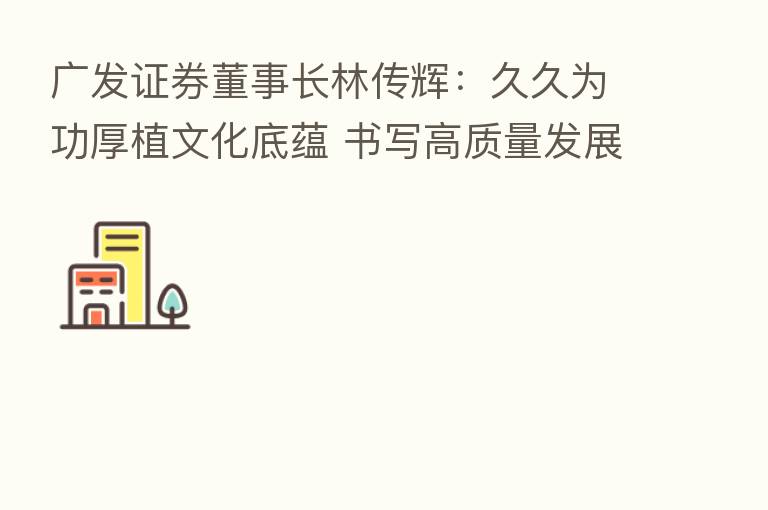 广发证券董事长林传辉:久久为功厚植文化底蕴 书写高质量发展新篇章