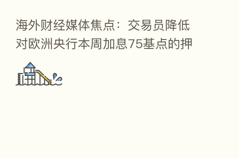 海外财经媒体焦点:交易员降低对欧洲央行本周加息75基点的押注