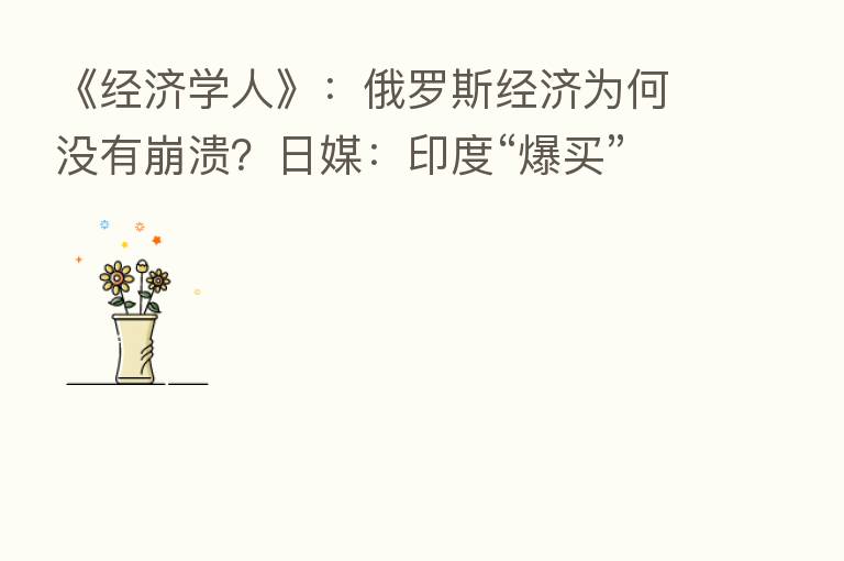 《经济学人》：俄罗斯经济为何没有崩溃？日媒：印度“爆买”俄原油一箭三雕