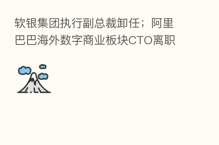软银集团执行副总裁卸任；阿里巴巴海外数字商业板块CTO离职