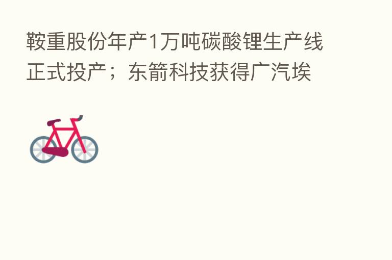 鞍重股份年产1万吨碳酸锂生产线正式投产;东箭科技获得广汽埃安项目定点通知书