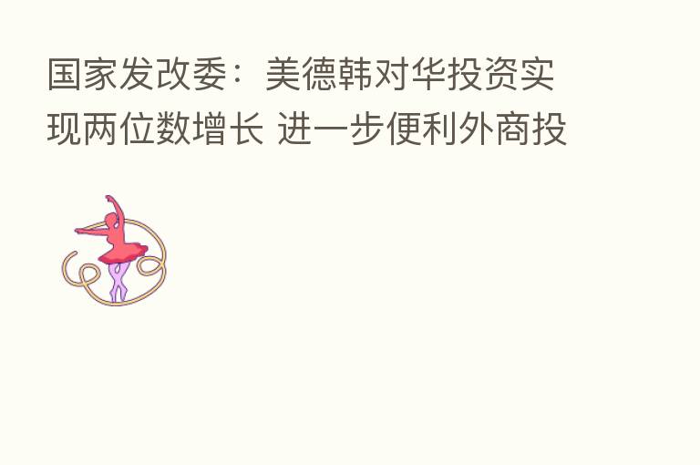 国家发改委:美德韩对华投资实现两位数增长 进一步便利外商投资企业商务人员往来