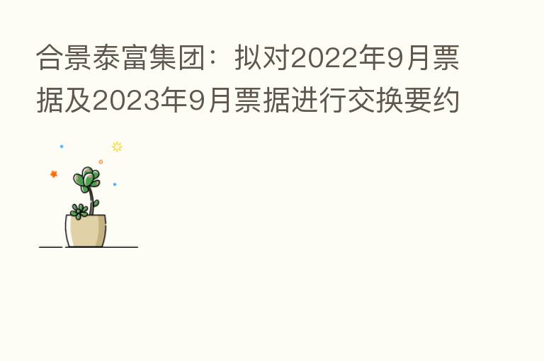 合景泰富集团:拟对2022年9月票据及2023年9月票据进行交换要约及同意征求