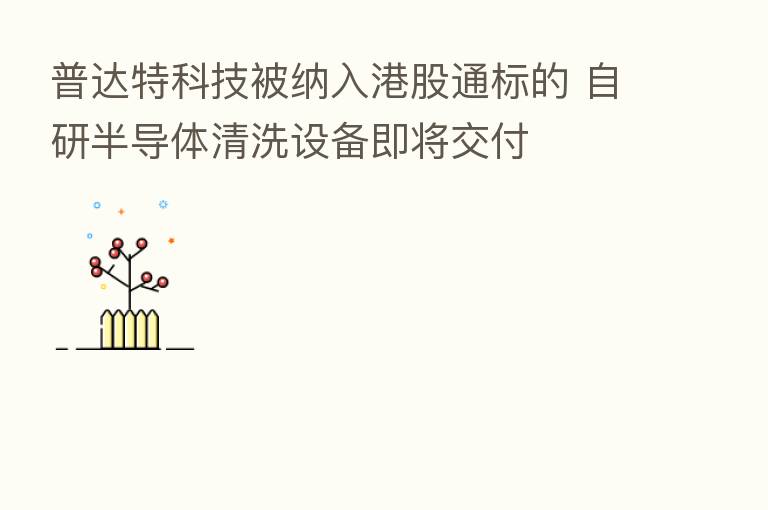 普达特科技被纳入港股通标的 自研半导体清洗设备即将交付
