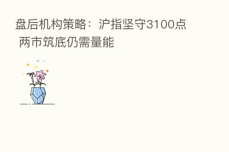 盘后机构策略:沪指坚守3100点 两市筑底仍需量能