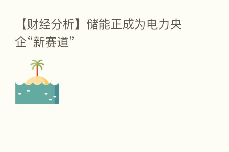 【财经分析】储能正成为电力央企“新赛道”