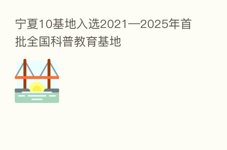 宁夏10基地入选2021—2025年首批全国科普教育基地