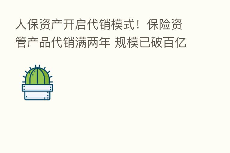 人保资产开启代销模式！      资管产品代销满两年 规模已破百亿 银行券商都有接入