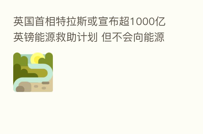 英国首相特拉斯或宣布超1000亿英镑能源救助计划 但不会向能源企业征收新暴利税