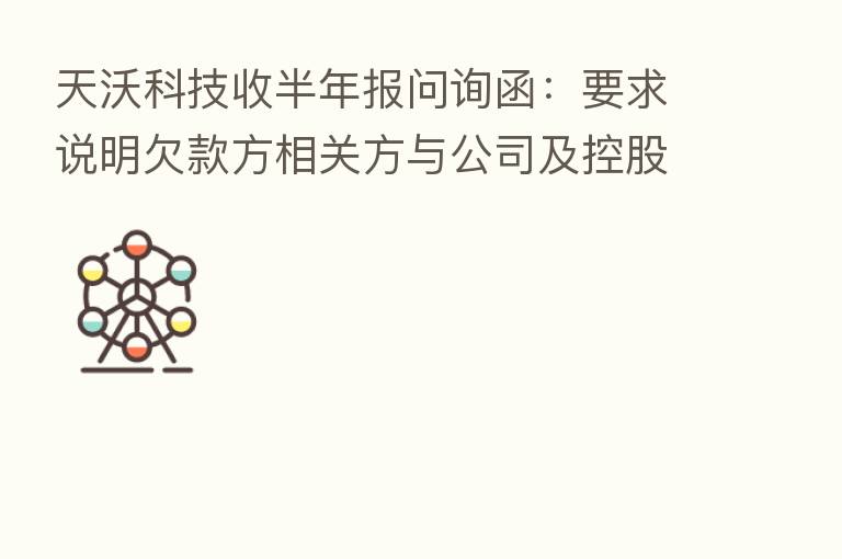 天沃科技收半年报问询函:要求说明欠款方相关方与公司及控股股东、实控人、董监高等是否存可能导致利益倾斜的关系