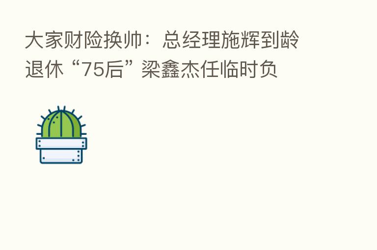 大家财险换帅:总经理施辉到龄退休 “75后” 梁鑫杰任临时负责人