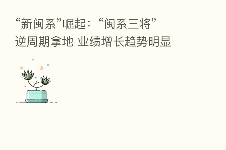 “新闽系”崛起:“闽系三将”逆周期拿地 业绩增长趋势明显