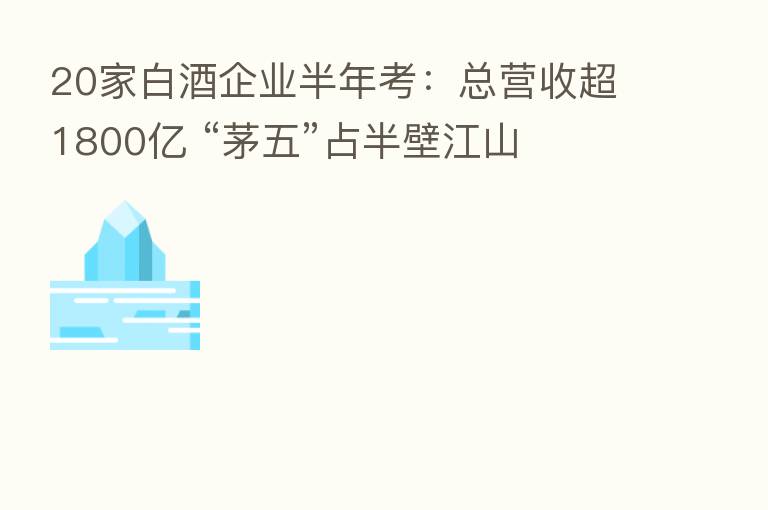 20家白酒企业半年考:总营收超1800亿 “茅五”占半壁江山