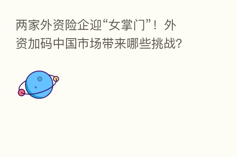 两家外资险企迎“女掌门”！外资加码中国市场带来哪些挑战？