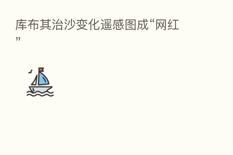 库布其治沙变化遥感图成“网红”