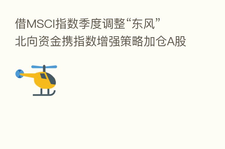 借MSCI指数季度调整“东风” 北向资金携指数增强策略加仓A股