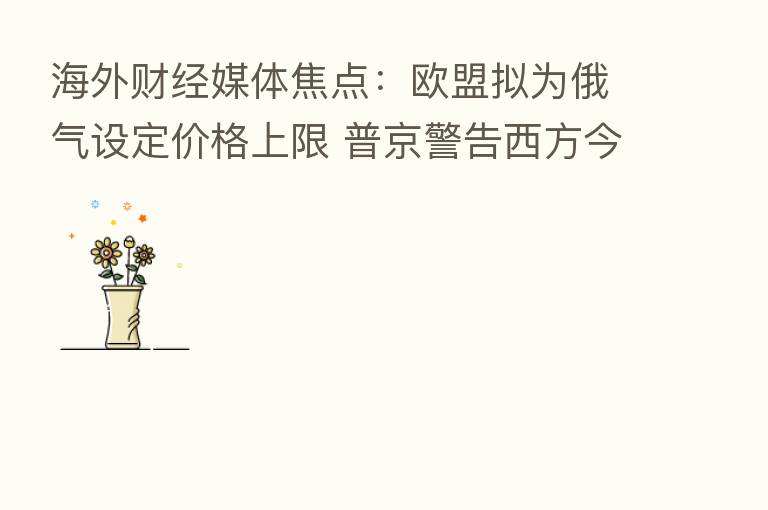 海外财经媒体焦点:欧盟拟为俄气设定价格上限 普京警告西方今冬或将挨冻