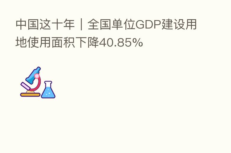 中国这十年|全国单位GDP建设用地使用面积下降40.85%