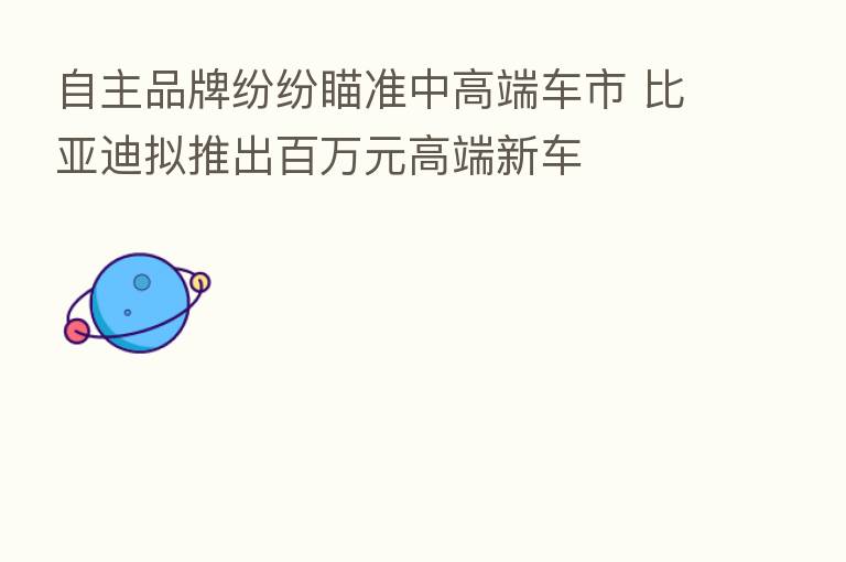 自主品牌纷纷瞄准中高端车市 比亚迪拟推出白万元高端新车