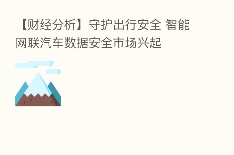 【财经分析】守护出行安全 智能网联汽车数据安全市场兴起