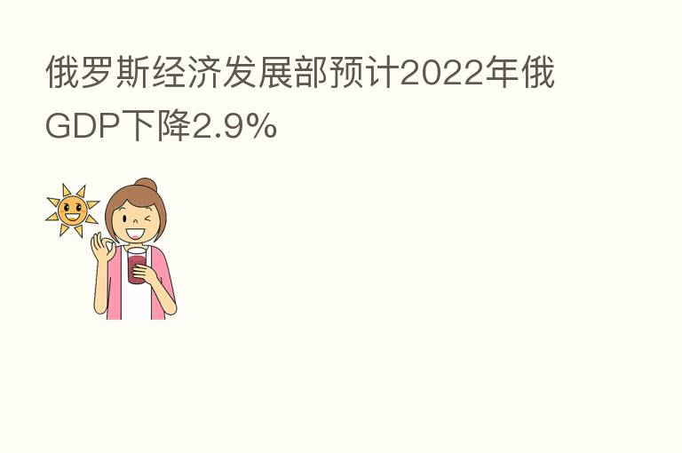 俄罗斯经济发展部预计2022年俄GDP下降2.9%
