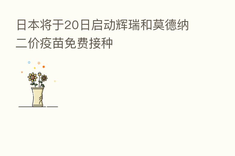 日本将于20日启动辉瑞和莫德纳二价疫苗免费接种