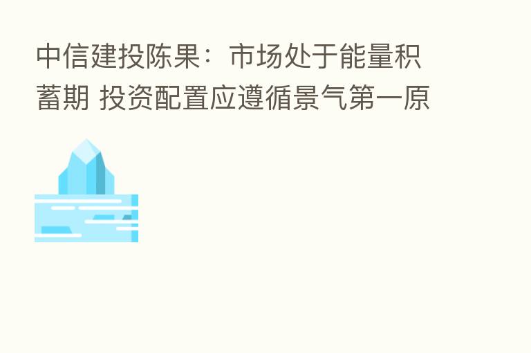 中信建投陈果:市场处于能量积蓄期 投资配置应遵循景气 一原则