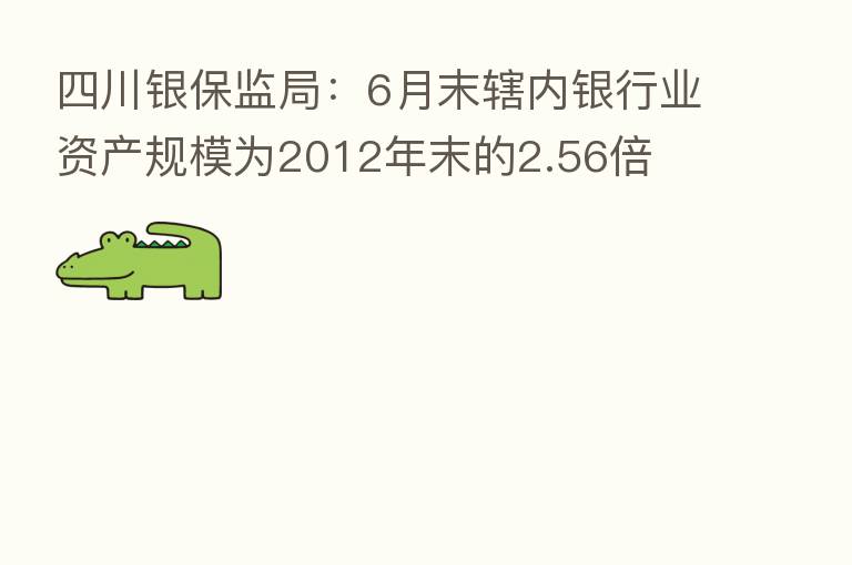四川银保监局：6月末辖内银行业资产规模为2012年末的2.56倍