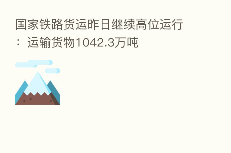 国家铁路货运昨日继续高位运行:运输货物1042.3万吨