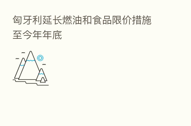 匈牙利延长燃油和食品限价措施至今年年底