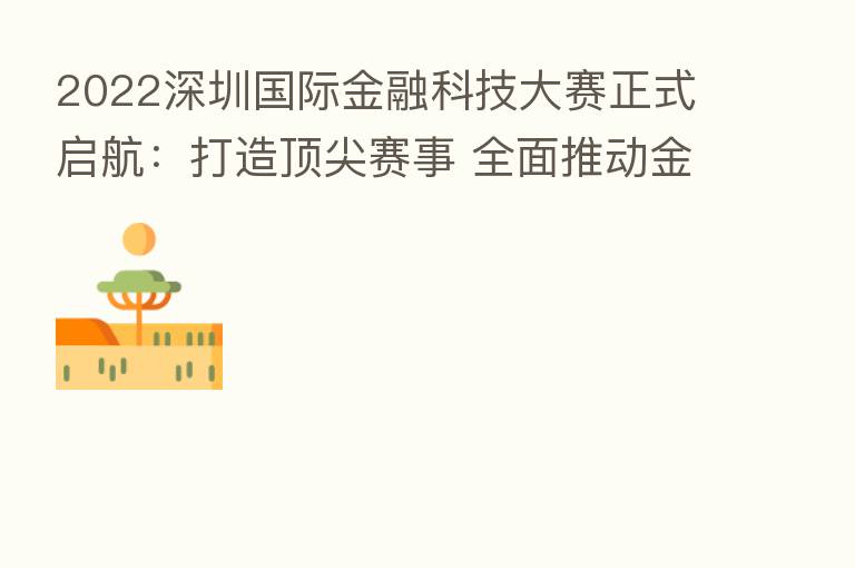 2022深圳国际金融科技大赛正式启航:打造顶尖赛事 全面推动金融科技创新