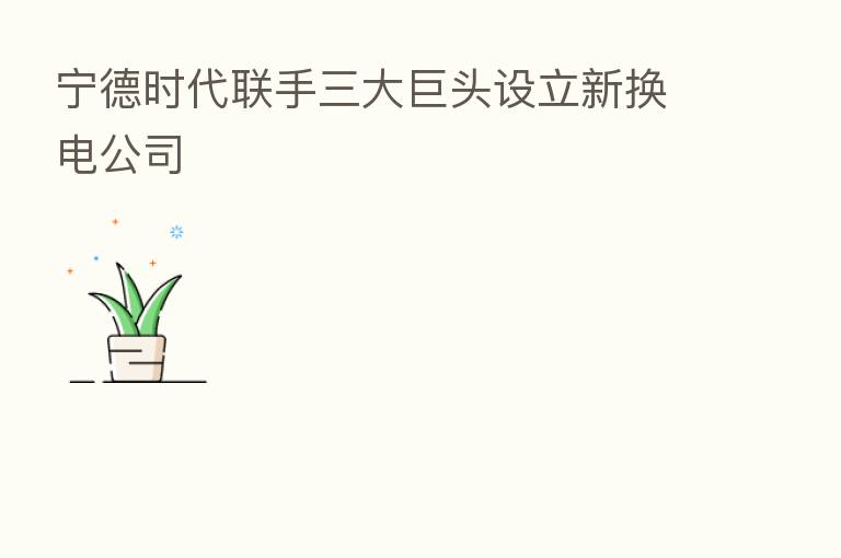 宁德时代联手三大巨头设立新换电公司