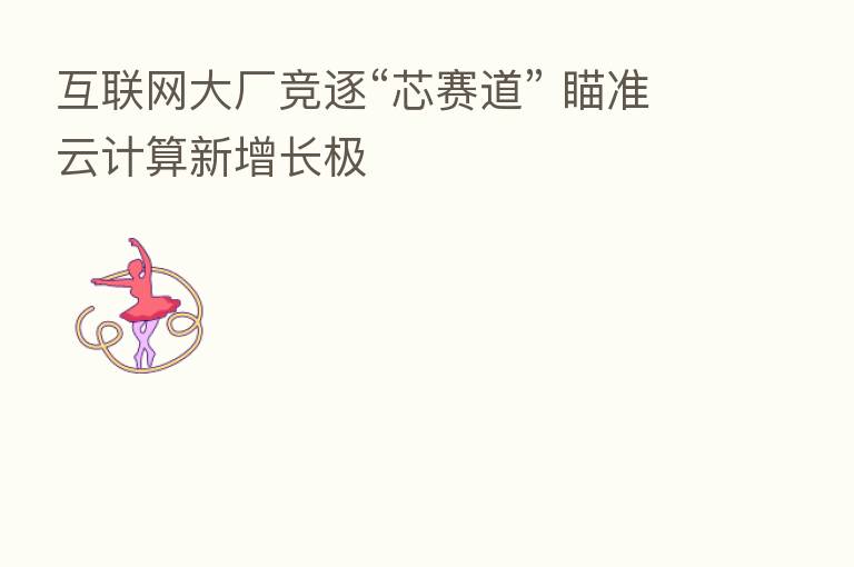 互联网大厂竞逐“芯赛道” 瞄准云计算新增长极
