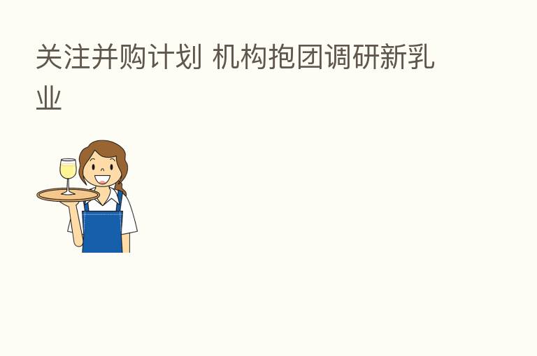 关注并购计划 机构抱团调研新乳业